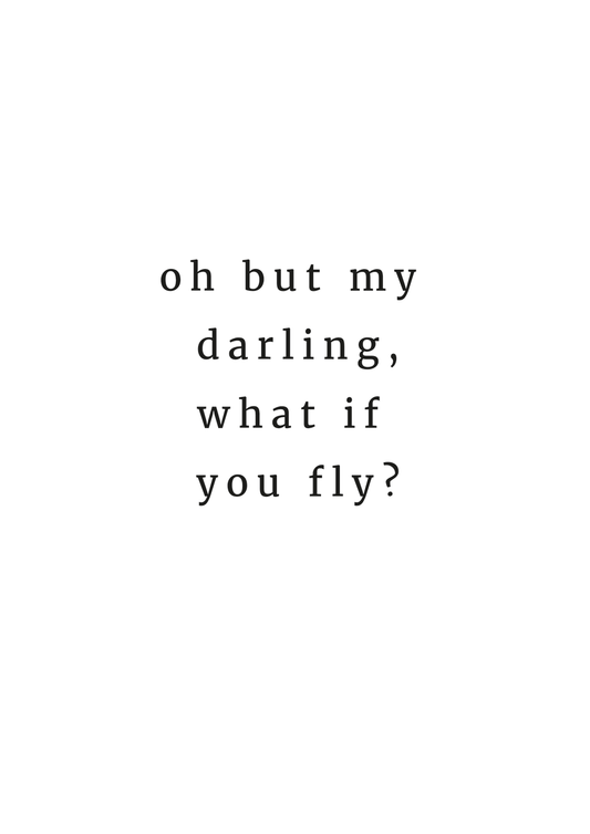 A monochrome typography art print with the words 'Oh but my darling, what if you fly?' by Jack & Orla